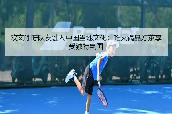 欧文呼吁队友融入中国当地文化：吃火锅品好茶享受独特氛围